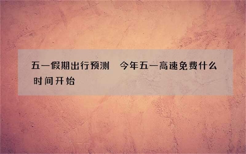 五一假期出行预测 今年五一高速免费什么时间开始
